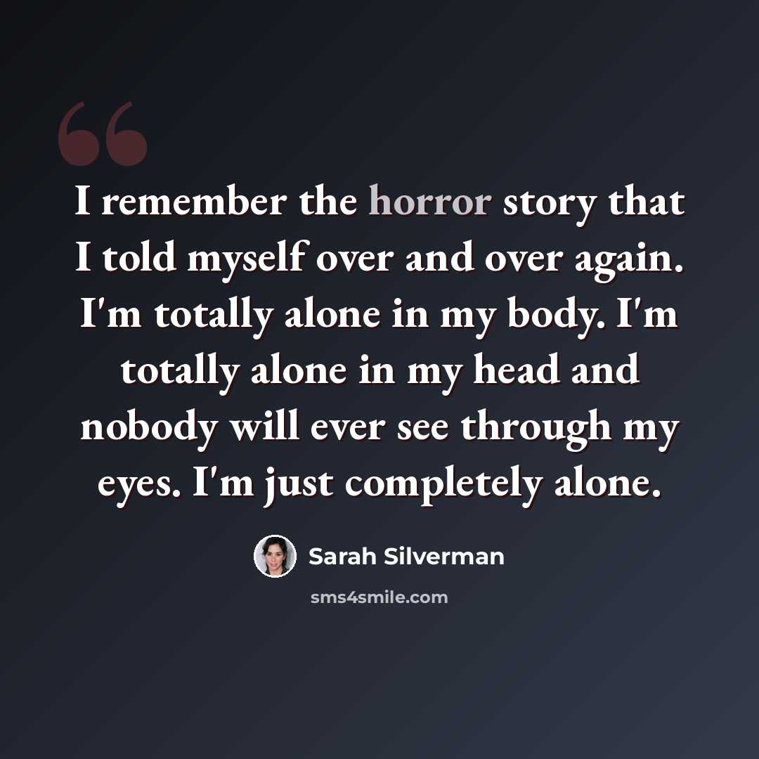 “I remember the horror story that I told myself over and over again. I'm totally alone in my body. I'm totally alone in my head and nobody will ever see through my eyes. I'm just completely alone.” quote by Sarah Silverman