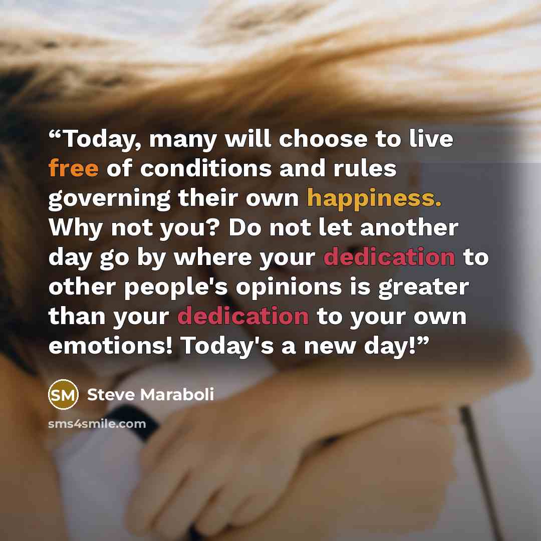 “Today, many will choose to live free of conditions and rules governing their own happiness. Why not you? Do not let another day go by where your dedication to other people's opinions is greater than your dedication to your own emotions! Today's a new day!” quote by Steve Maraboli