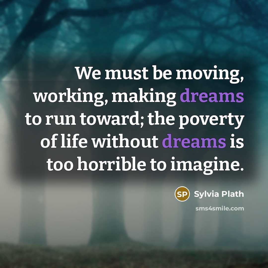 “We must be moving, working, making dreams to run toward; the poverty of life without dreams is too horrible to imagine.” quote by Sylvia Plath