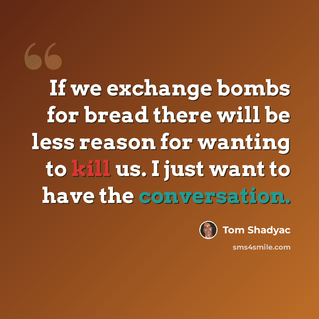 “If we exchange bombs for bread there will be less reason for wanting to kill us. I just want to have the conversation.” quote by Tom Shadyac