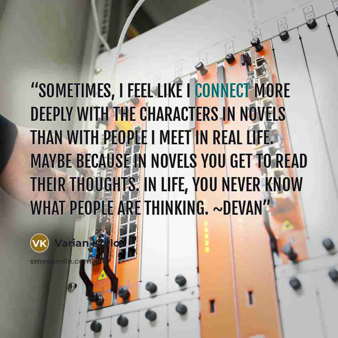 “Sometimes, I feel like I connect more deeply with the characters in novels than with people I meet in real life. Maybe because in novels you get to read their thoughts. In life, you never know what people are thinking. ~Devan” quote by Varian Krylov