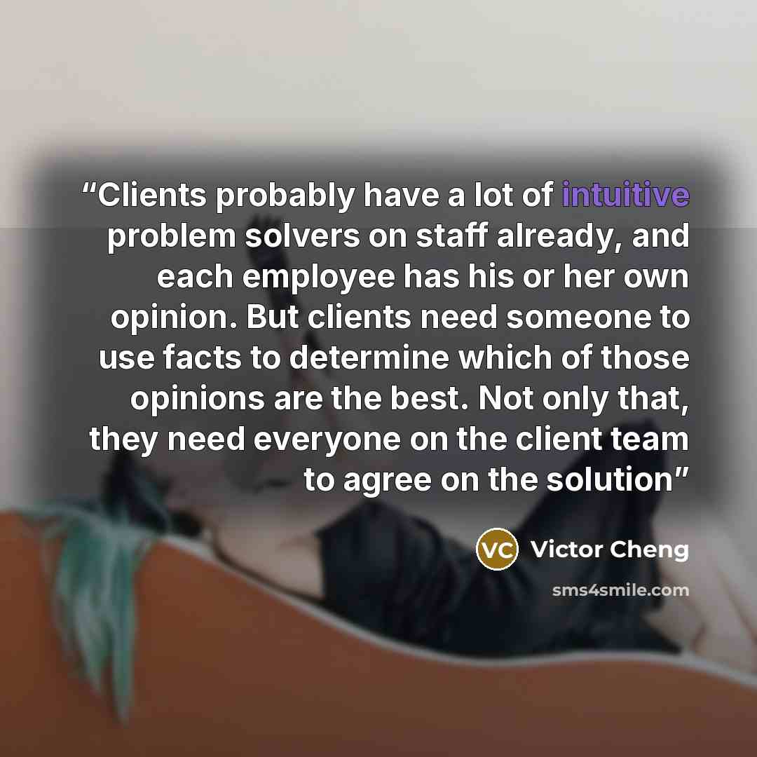 “Clients probably have a lot of intuitive problem solvers on staff already, and each employee has his or her own opinion. But clients need someone to use facts to determine which of those opinions are the best. Not only that, they need everyone on the client team to agree on the solution” quote by Victor Cheng