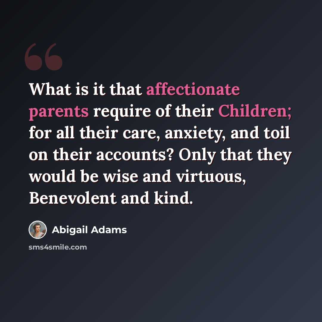 “What is it that affectionate parents require of their Children; for all their care, anxiety, and toil on their accounts? Only that they would be wise and virtuous, Benevolent and kind.” quote by Abigail Adams