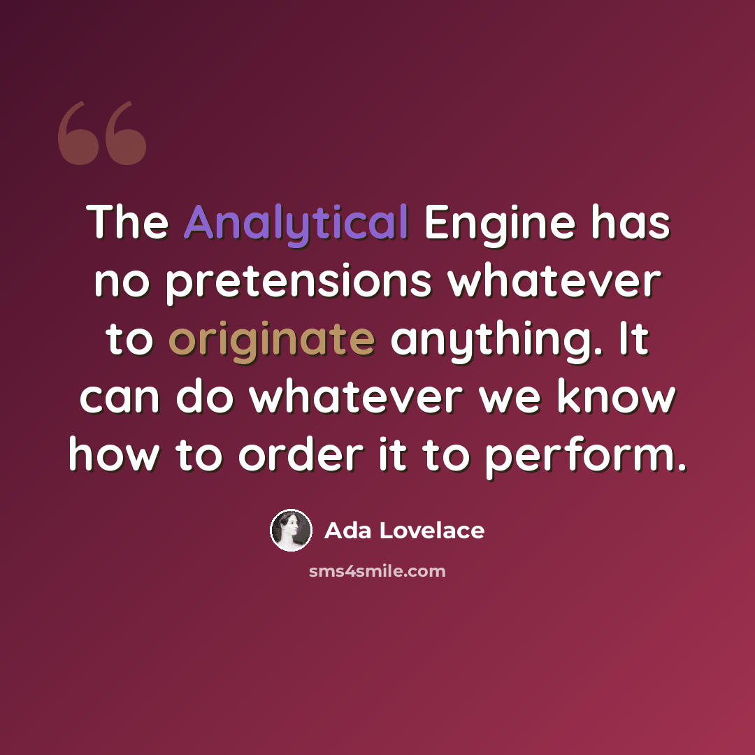 “The Analytical Engine has no pretensions whatever to originate anything. It can do whatever we know how to order it to perform.” quote by Ada Lovelace
