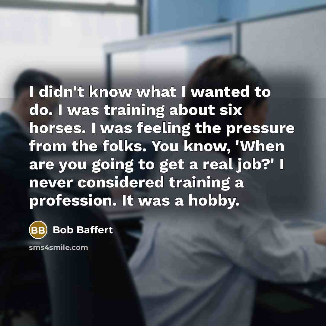 “I didn't know what I wanted to do. I was training about six horses. I was feeling the pressure from the folks. You know, 'When are you going to get a real job?' I never considered training a profession. It was a hobby.” quote by Bob Baffert