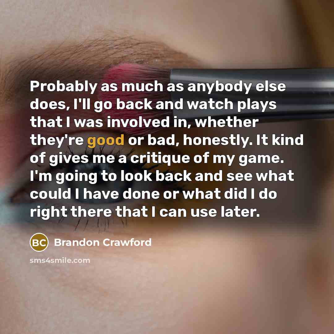 “Probably as much as anybody else does, I'll go back and watch plays that I was involved in, whether they're good or bad, honestly. It kind of gives me a critique of my game. I'm going to look back and see what could I have done or what did I do right there that I can use later.” quote by Brandon Crawford