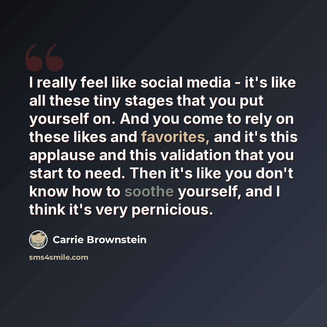 “I really feel like social media - it's like all these tiny stages that you put yourself on. And you come to rely on these likes and favorites, and it's this applause and this validation that you start to need. Then it's like you don't know how to soothe yourself, and I think it's very pernicious.” quote by Carrie Brownstein