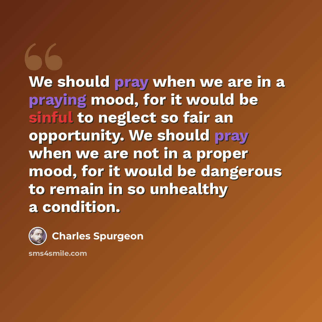 “We should pray when we are in a praying mood, for it would be sinful to neglect so fair an opportunity. We should pray when we are not in a proper mood, for it would be dangerous to remain in so unhealthy a condition.” quote by Charles Spurgeon