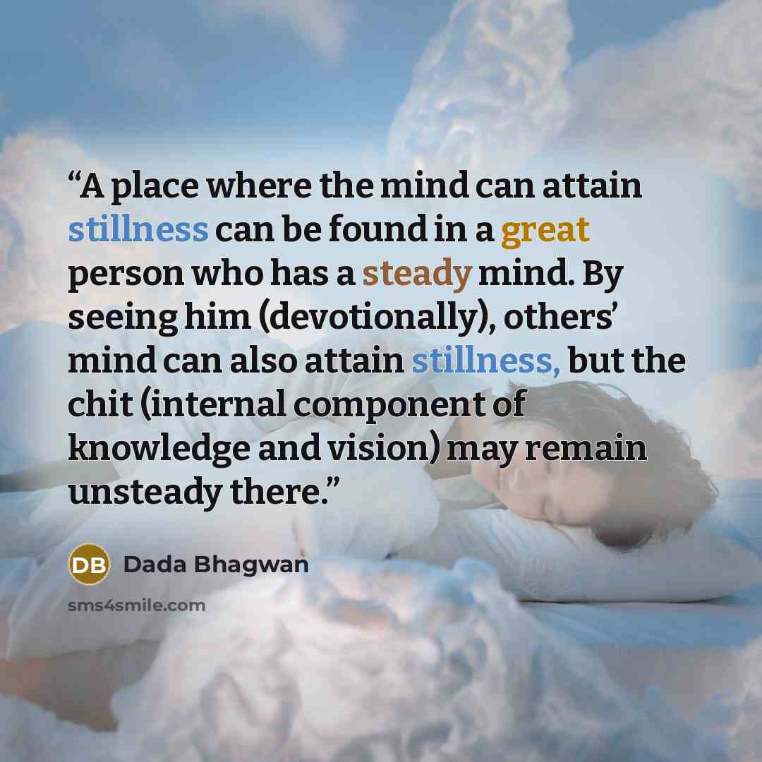 “A place where the mind can attain stillness can be found in a great person who has a steady mind. By seeing him (devotionally), others’ mind can also attain stillness, but the chit (internal component of knowledge and vision) may remain unsteady there.” quote by Dada Bhagwan
