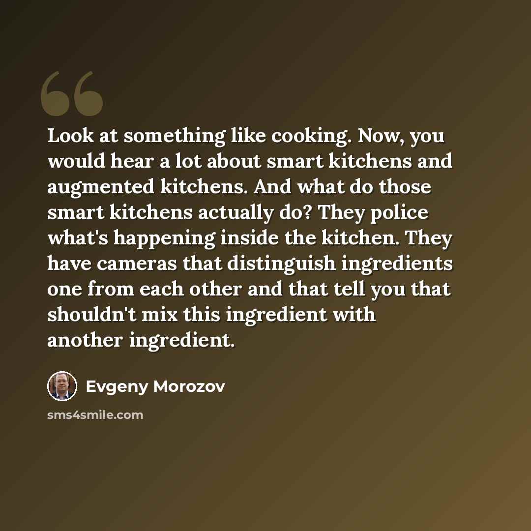 “Look at something like cooking. Now, you would hear a lot about smart kitchens and augmented kitchens. And what do those smart kitchens actually do? They police what's happening inside the kitchen. They have cameras that distinguish ingredients one from each other and that tell you that shouldn't…” quote by Evgeny Morozov