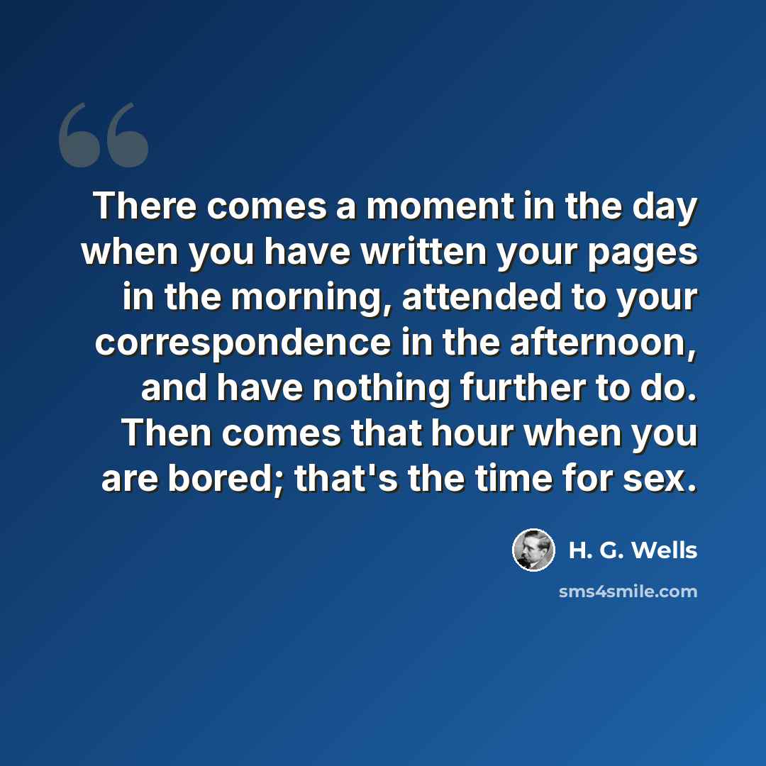 “There comes a moment in the day when you have written your pages in the morning, attended to your correspondence in the afternoon, and have nothing further to do. Then comes that hour when you are bored; that's the time for sex.” quote by H. G. Wells