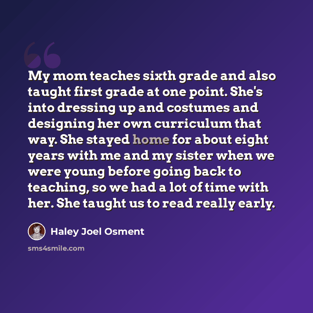 “My mom teaches sixth grade and also taught first grade at one point. She's into dressing up and costumes and designing her own curriculum that way. She stayed home for about eight years with me and my sister when we were young before going back to teaching, so we had a lot of time with her. She…” quote by Haley Joel Osment