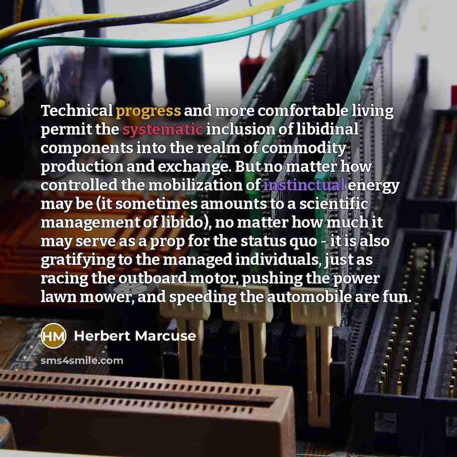 “Technical progress and more comfortable living permit the systematic inclusion of libidinal components into the realm of commodity production and exchange. But no matter how controlled the mobilization of instinctual energy may be (it sometimes amounts to a scientific management of libido), no…” quote by Herbert Marcuse