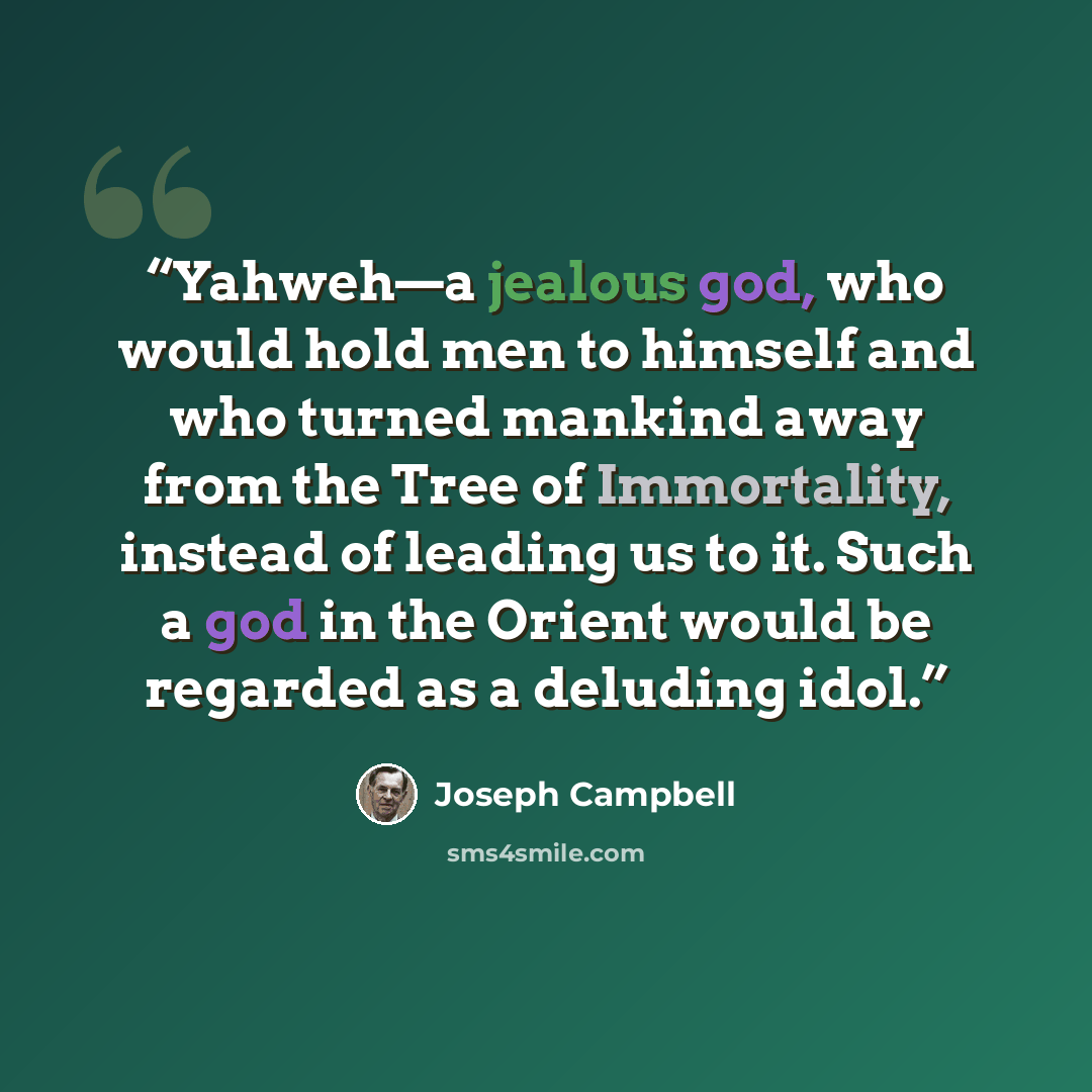 “Yahweh—a jealous god, who would hold men to himself and who turned mankind away from the Tree of Immortality, instead of leading us to it. Such a god in the Orient would be regarded as a deluding idol.” quote by Joseph Campbell