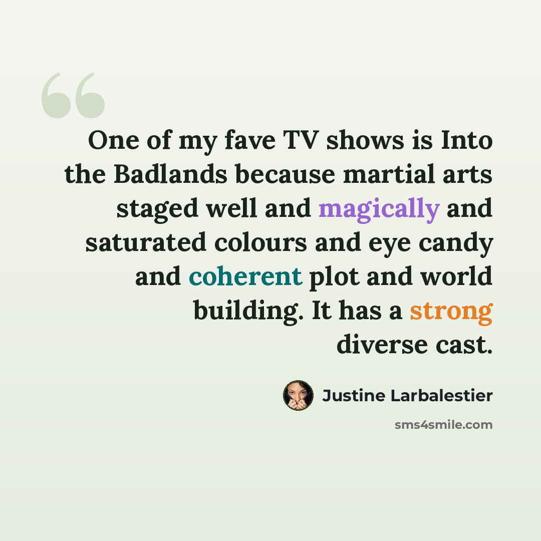 “One of my fave TV shows is Into the Badlands because martial arts staged well and magically and saturated colours and eye candy and coherent plot and world building. It has a strong diverse cast.” quote by Justine Larbalestier