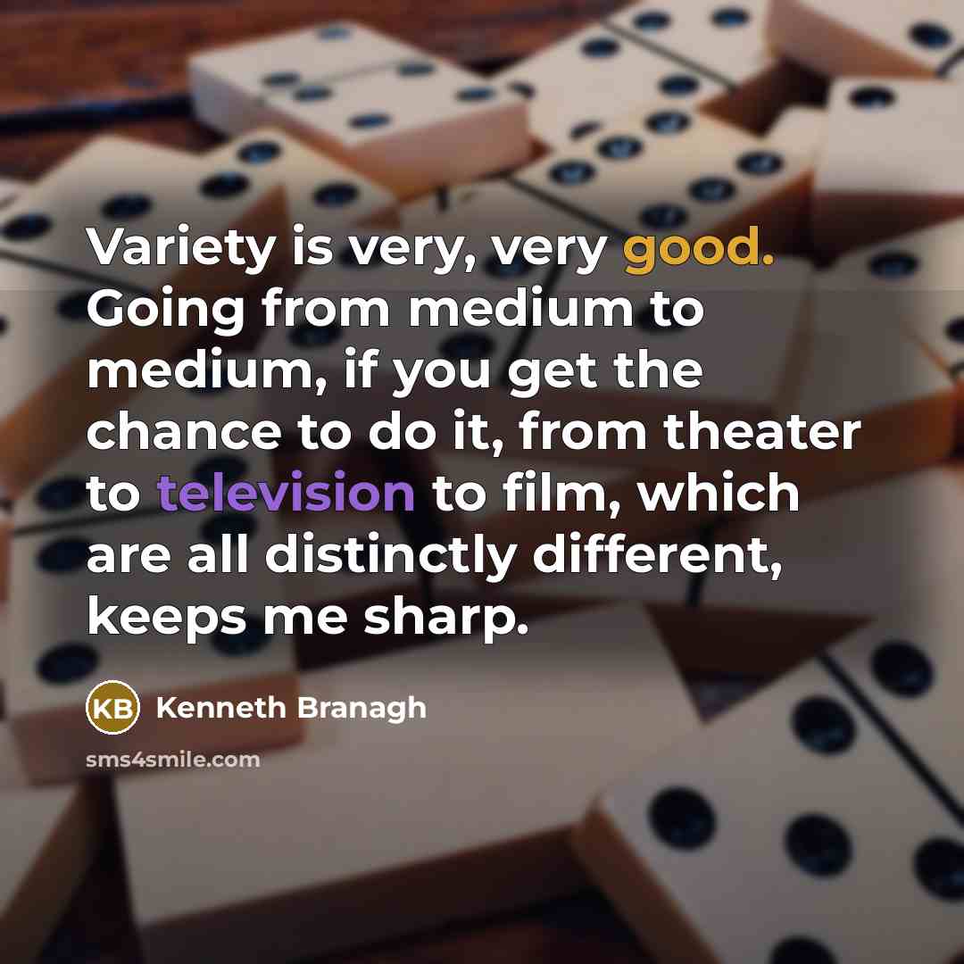 “Variety is very, very good. Going from medium to medium, if you get the chance to do it, from theater to television to film, which are all distinctly different, keeps me sharp.” quote by Kenneth Branagh