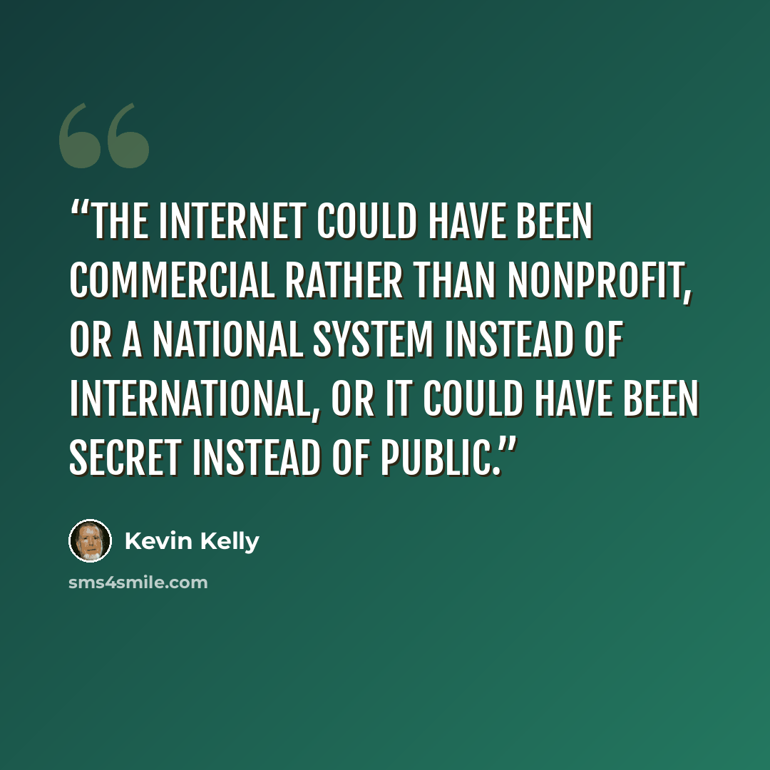 “The internet could have been commercial rather than nonprofit, or a national system instead of international, or it could have been secret instead of public.” quote by Kevin Kelly