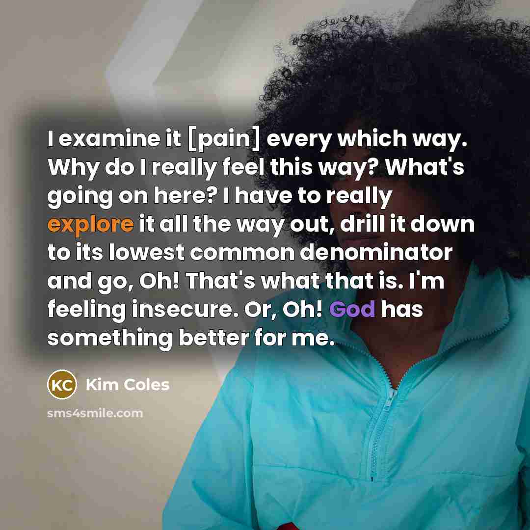 “I examine it [pain] every which way. Why do I really feel this way? What's going on here? I have to really explore it all the way out, drill it down to its lowest common denominator and go, Oh! That's what that is. I'm feeling insecure. Or, Oh! God has something better for me.” quote by Kim Coles