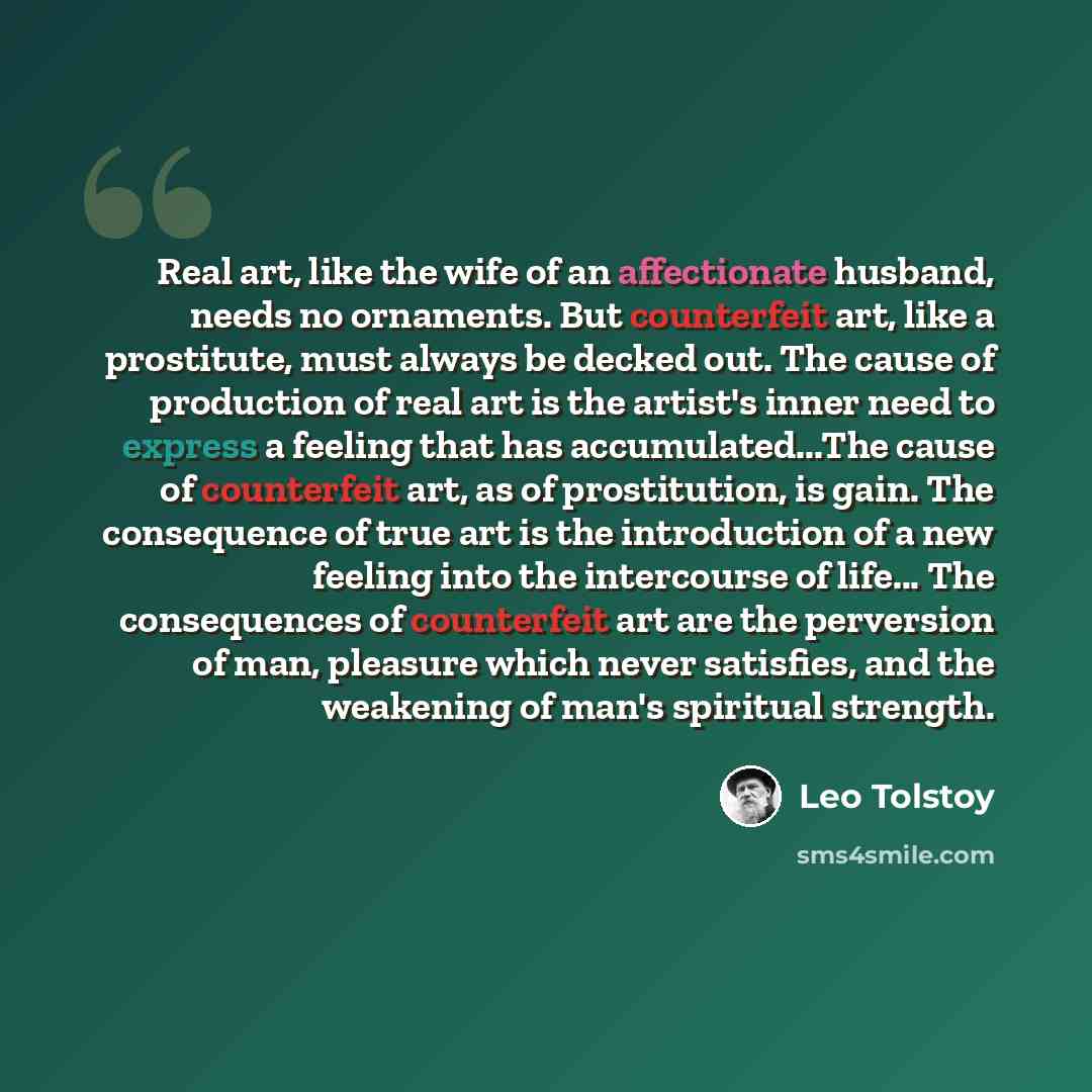 “Real art, like the wife of an affectionate husband, needs no ornaments. But counterfeit art, like a prostitute, must always be decked out. The cause of production of real art is the artist's inner need to express a feeling that has accumulated...The cause of counterfeit art, as of prostitution, is…” quote by Leo Tolstoy