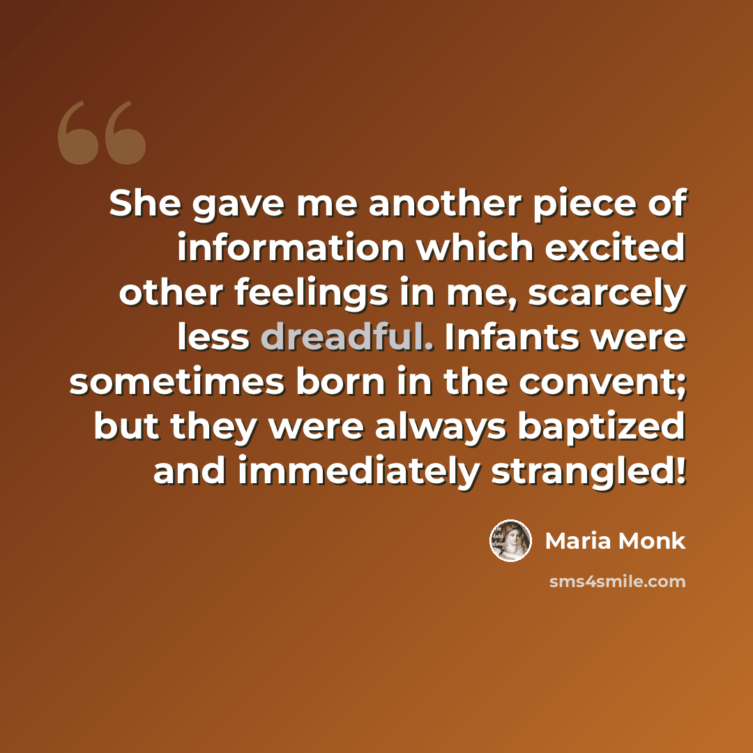 “She gave me another piece of information which excited other feelings in me, scarcely less dreadful. Infants were sometimes born in the convent; but they were always baptized and immediately strangled!” quote by Maria Monk