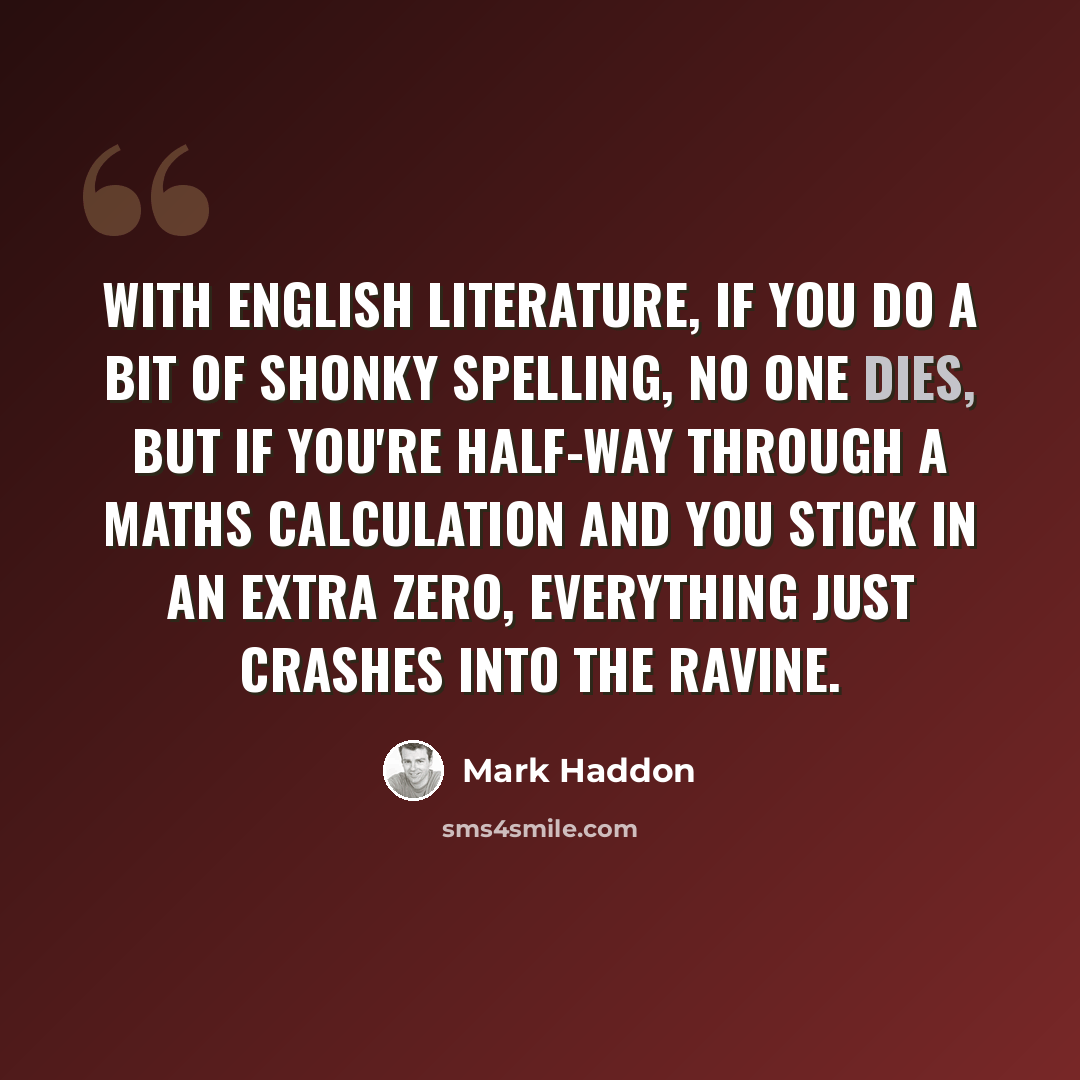 “With English literature, if you do a bit of shonky spelling, no one dies, but if you're half-way through a maths calculation and you stick in an extra zero, everything just crashes into the ravine.” quote by Mark Haddon