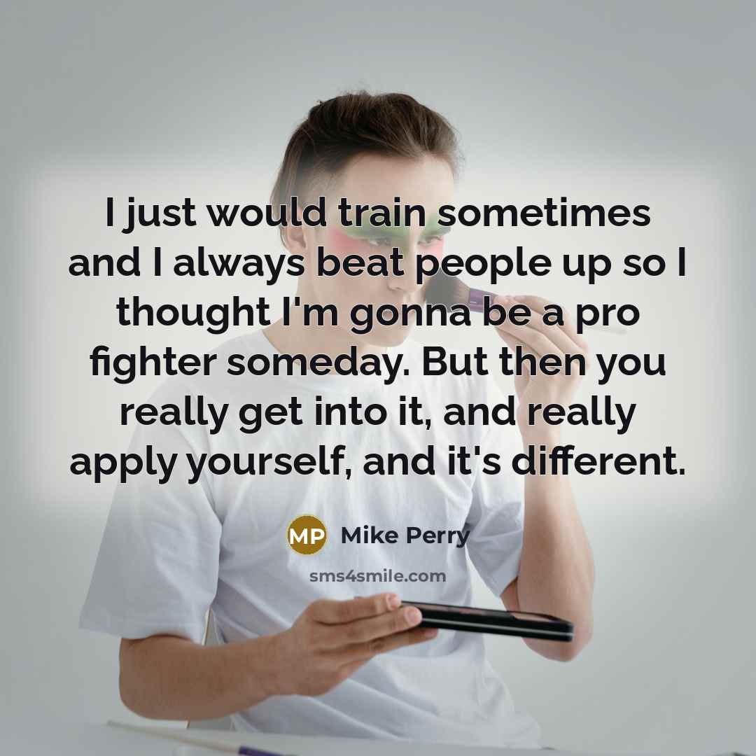 “I just would train sometimes and I always beat people up so I thought I'm gonna be a pro fighter someday. But then you really get into it, and really apply yourself, and it's different.” quote by Mike Perry