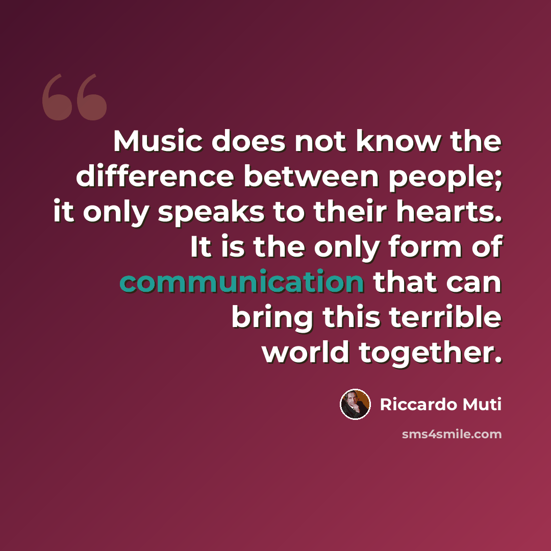 “Music does not know the difference between people; it only speaks to their hearts. It is the only form of communication that can bring this terrible world together.” quote by Riccardo Muti
