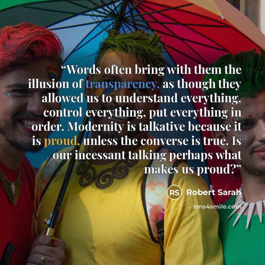 “Words often bring with them the illusion of transparency, as though they allowed us to understand everything, control everything, put everything in order. Modernity is talkative because it is proud, unless the converse is true. Is our incessant talking perhaps what makes us proud?” quote by Robert Sarah