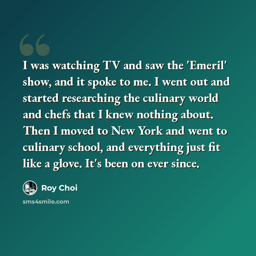 “I was watching TV and saw the 'Emeril' show, and it spoke to me. I went out and started researching the culinary world and chefs that I knew nothing about. Then I moved to New York and went to culinary school, and everything just fit like a glove. It's been on ever since.” quote by Roy Choi