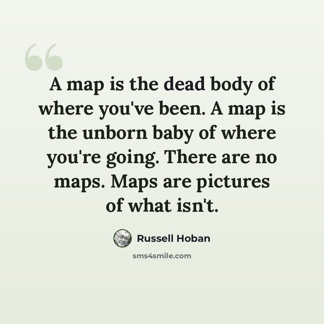 “A map is the dead body of where you've been. A map is the unborn baby of where you're going. There are no maps. Maps are pictures of what isn't.” quote by Russell Hoban