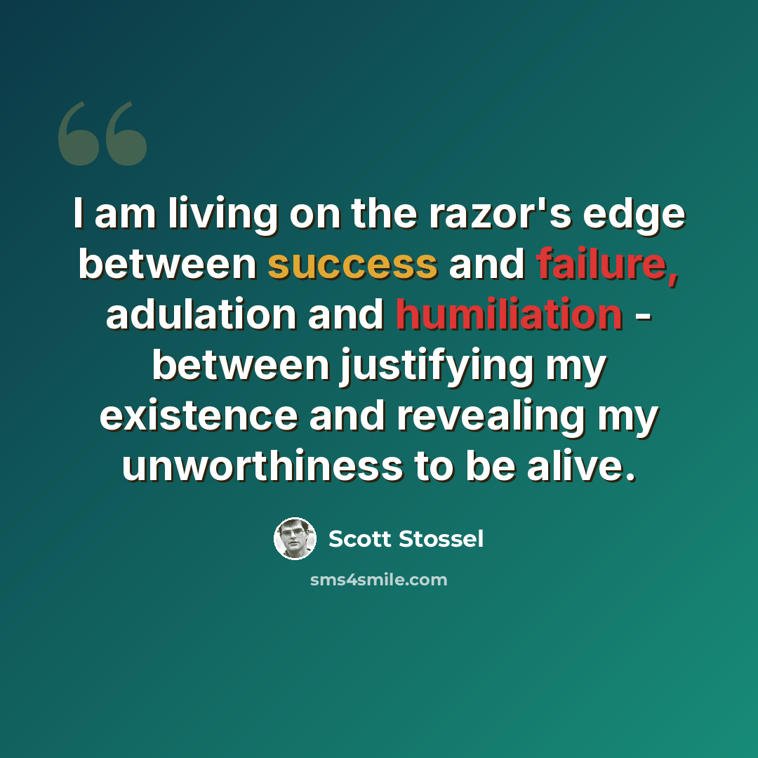 “I am living on the razor's edge between success and failure, adulation and humiliation - between justifying my existence and revealing my unworthiness to be alive.” quote by Scott Stossel