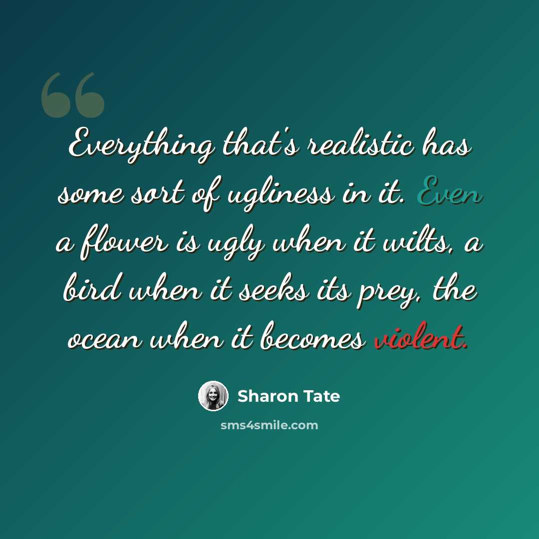 “Everything that's realistic has some sort of ugliness in it. Even a flower is ugly when it wilts, a bird when it seeks its prey, the ocean when it becomes violent.” quote by Sharon Tate