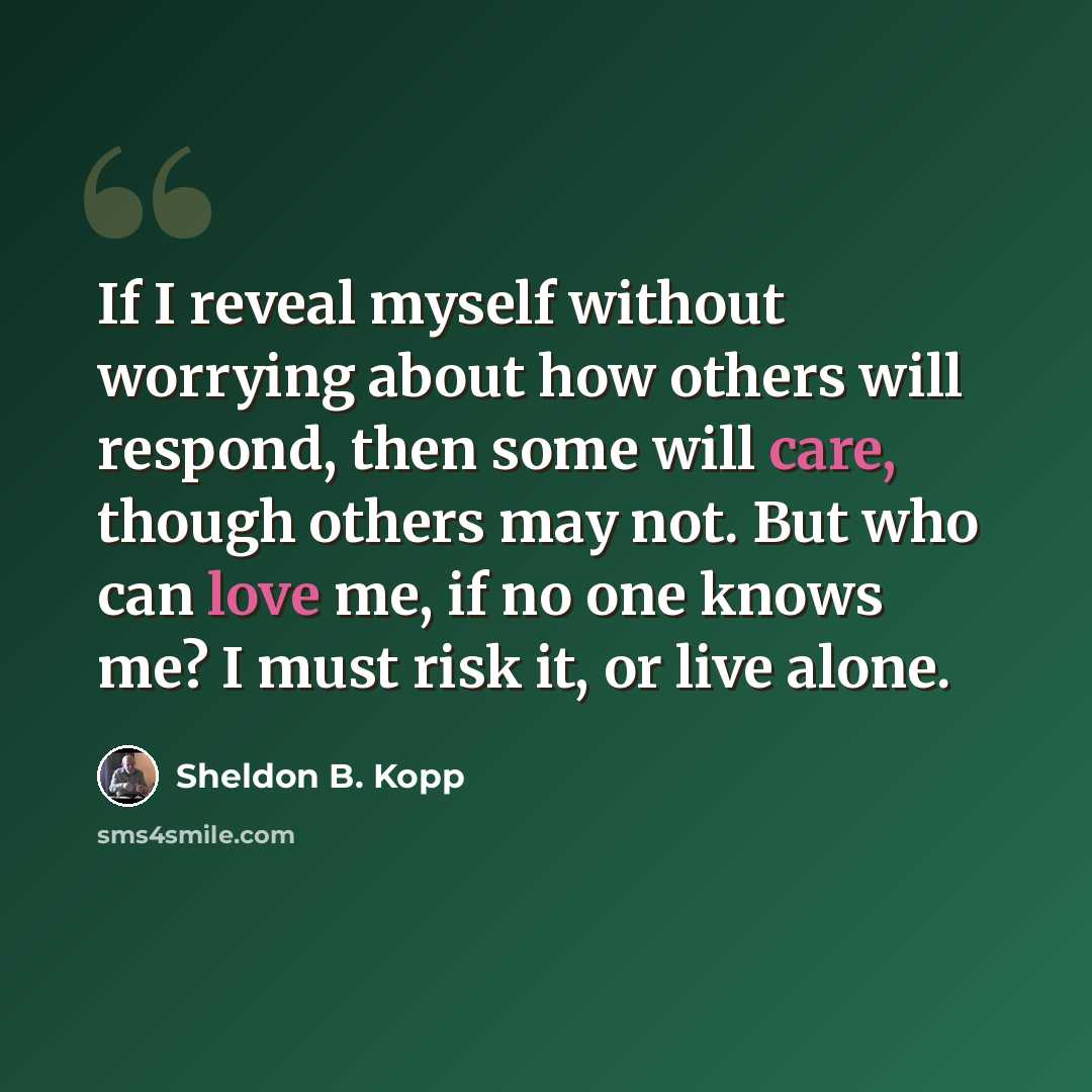 “If I reveal myself without worrying about how others will respond, then some will care, though others may not. But who can love me, if no one knows me? I must risk it, or live alone.” quote by Sheldon B. Kopp