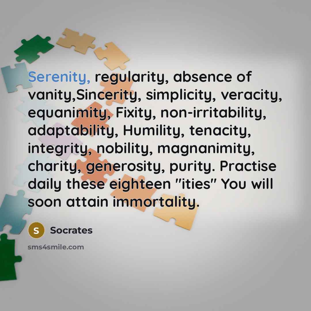 “Serenity, regularity, absence of vanity,Sincerity, simplicity, veracity, equanimity, Fixity, non-irritability, adaptability, Humility, tenacity, integrity, nobility, magnanimity, charity, generosity, purity. Practise daily these eighteen "ities" You will soon attain immortality.” quote by Socrates