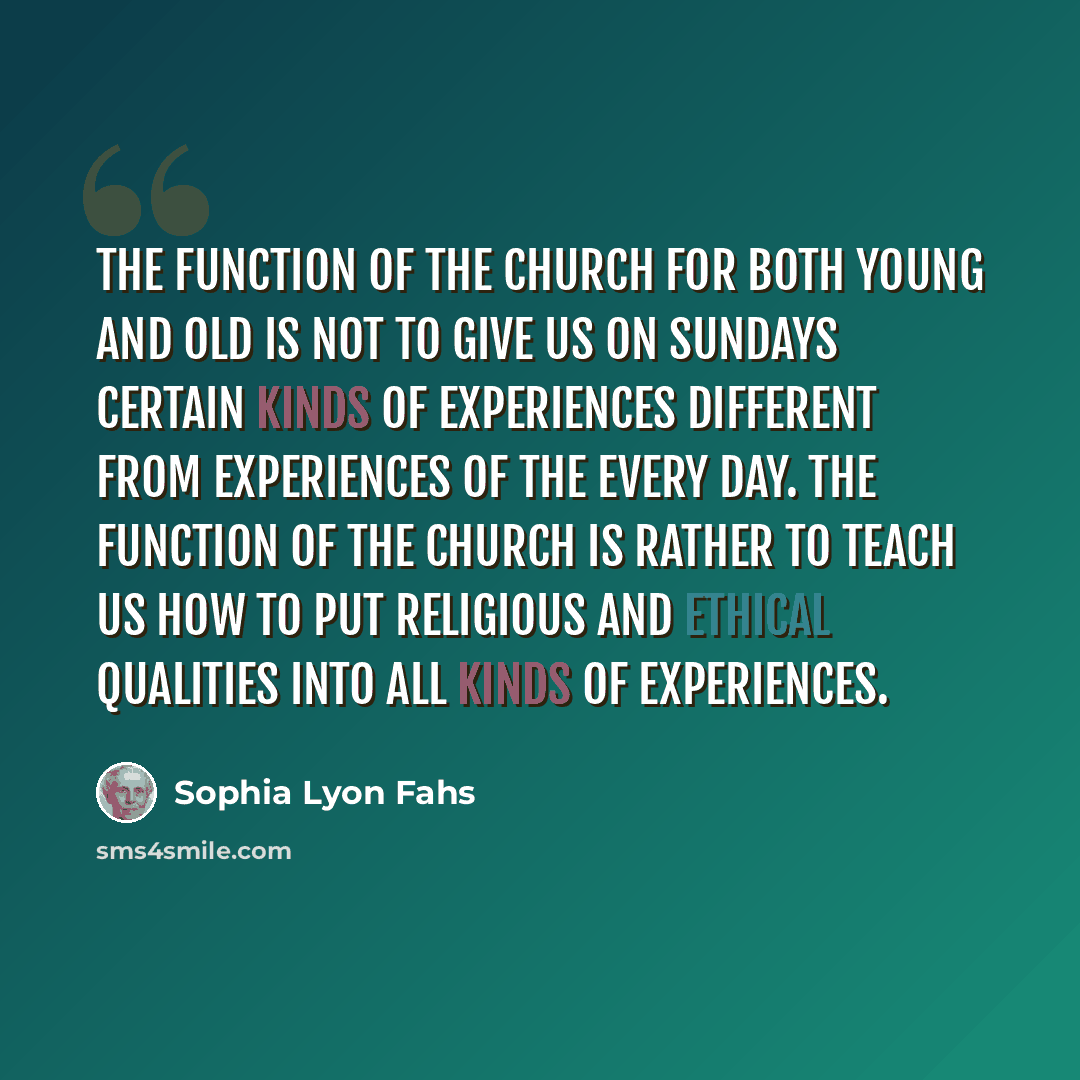 “The function of the church for both young and old is not to give us on Sundays certain kinds of experiences different from experiences of the every day. The function of the church is rather to teach us how to put religious and ethical qualities into all kinds of experiences.” quote by Sophia Lyon Fahs