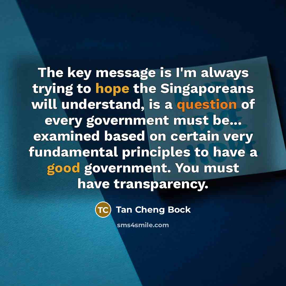 “The key message is I'm always trying to hope the Singaporeans will understand, is a question of every government must be... examined based on certain very fundamental principles to have a good government. You must have transparency.” quote by Tan Cheng Bock