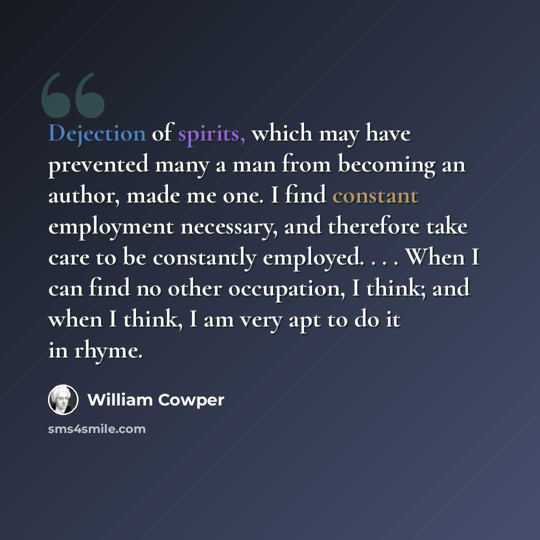 “Dejection of spirits, which may have prevented many a man from becoming an author, made me one. I find constant employment necessary, and therefore take care to be constantly employed. . . . When I can find no other occupation, I think; and when I think, I am very apt to do it in rhyme.” quote by William Cowper