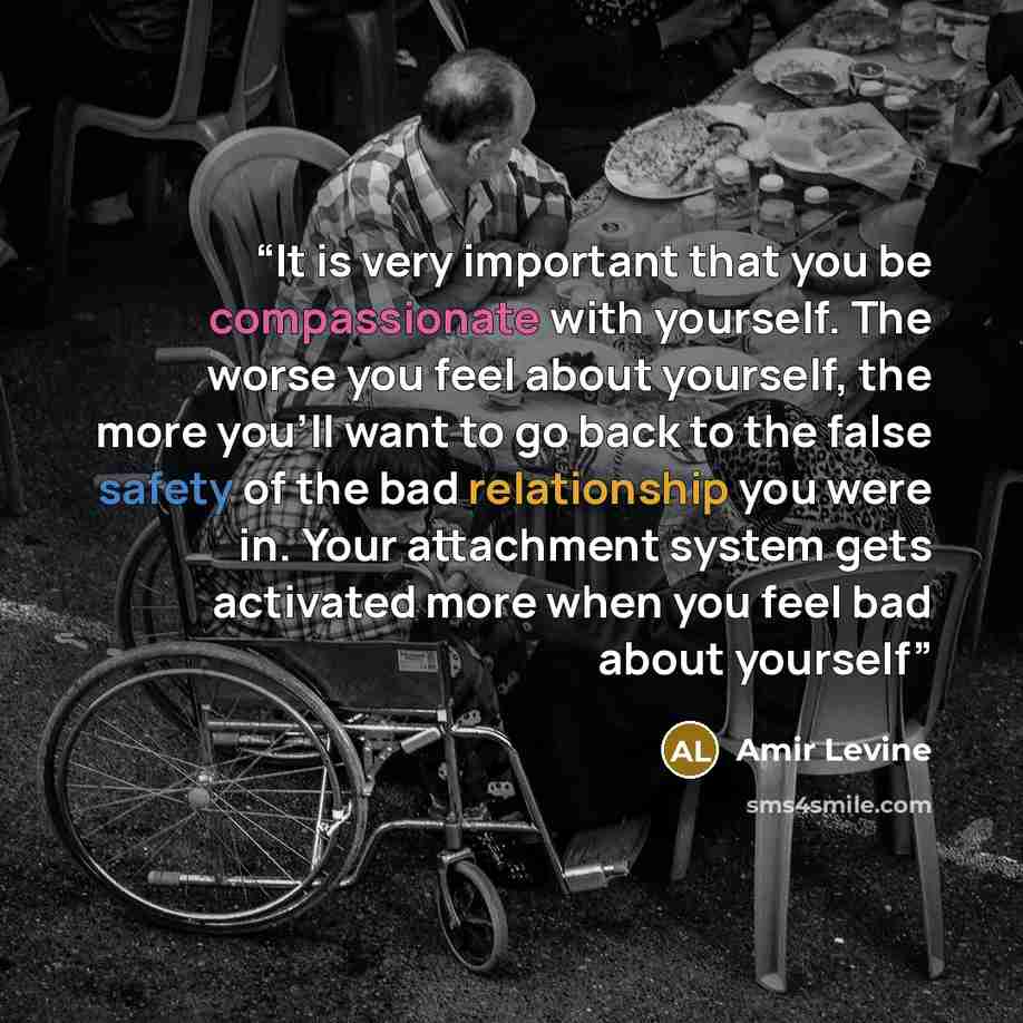 “It is very important that you be compassionate with yourself. The worse you feel about yourself, the more you'll want to go back to the false safety of the bad relationship you were in. Your attachment system gets activated more when you feel bad about yourself” quote by Amir Levine