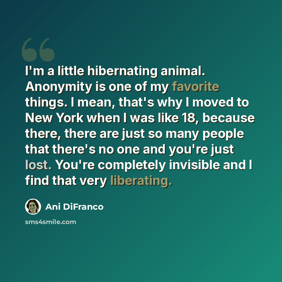 “I'm a little hibernating animal. Anonymity is one of my favorite things. I mean, that's why I moved to New York when I was like 18, because there, there are just so many people that there's no one and you're just lost. You're completely invisible and I find that very liberating.” quote by Ani DiFranco