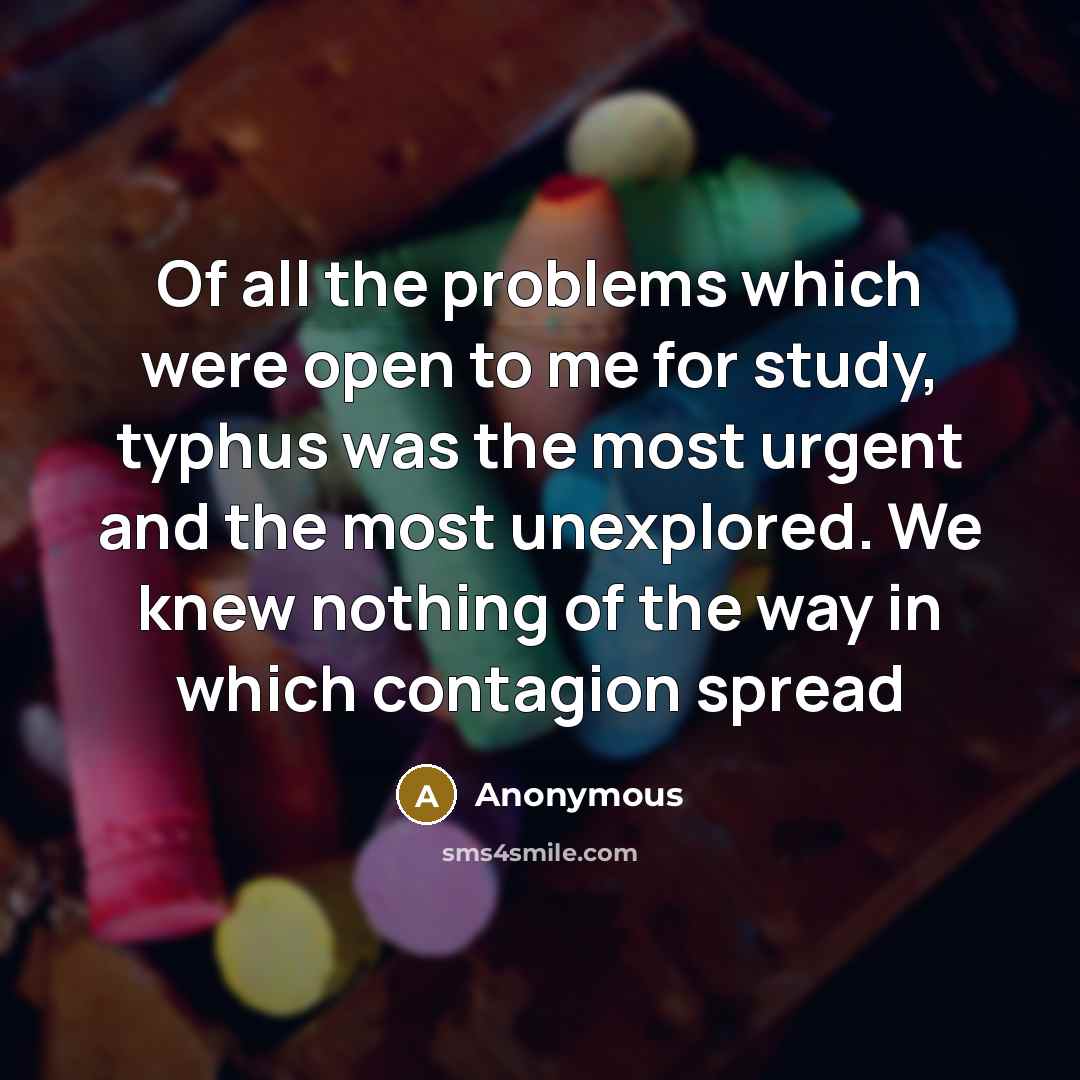 “Of all the problems which were open to me for study, typhus was the most urgent and the most unexplored. We knew nothing of the way in which contagion spread” quote by Anonymous