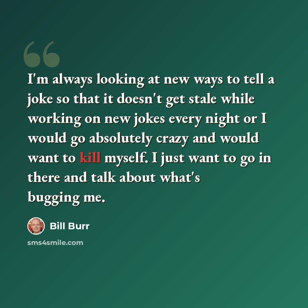 “I'm always looking at new ways to tell a joke so that it doesn't get stale while working on new jokes every night or I would go absolutely crazy and would want to kill myself. I just want to go in there and talk about what's bugging me.” quote by Bill Burr