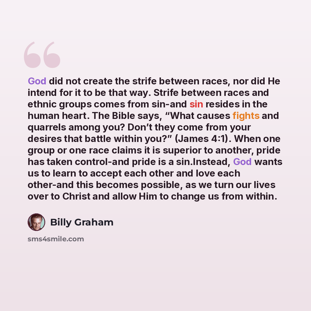 “God did not create the strife between races, nor did He intend for it to be that way. Strife between races and ethnic groups comes from sin-and sin resides in the human heart. The Bible says, “What causes fights and quarrels among you? Don’t they come from your desires that battle within you?”…” quote by Billy Graham
