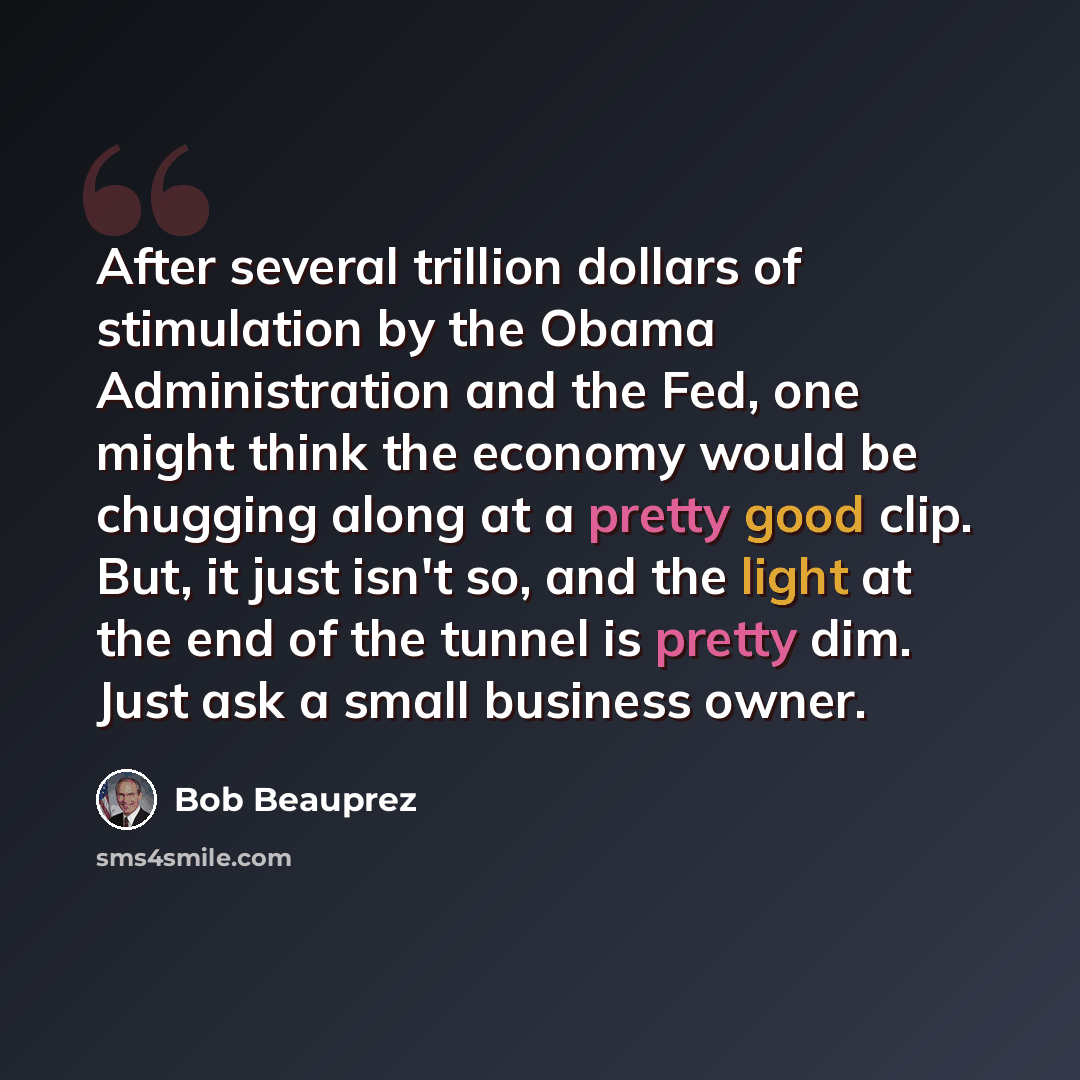 “After several trillion dollars of stimulation by the Obama Administration and the Fed, one might think the economy would be chugging along at a pretty good clip. But, it just isn't so, and the light at the end of the tunnel is pretty dim. Just ask a small business owner.” quote by Bob Beauprez