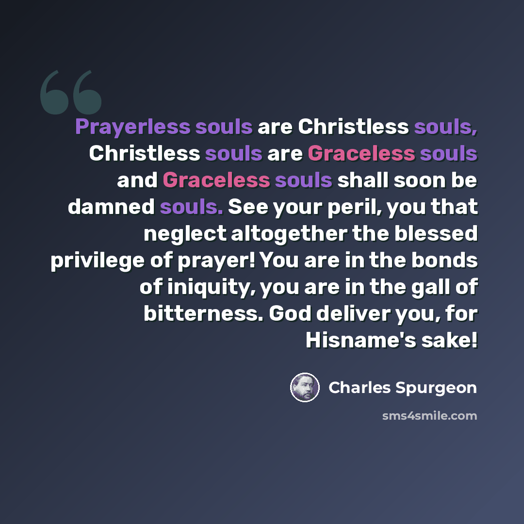 “Prayerless souls are Christless souls, Christless souls are Graceless souls and Graceless souls shall soon be damned souls. See your peril, you that neglect altogether the blessed privilege of prayer! You are in the bonds of iniquity, you are in the gall of bitterness. God deliver you, for…” quote by Charles Spurgeon