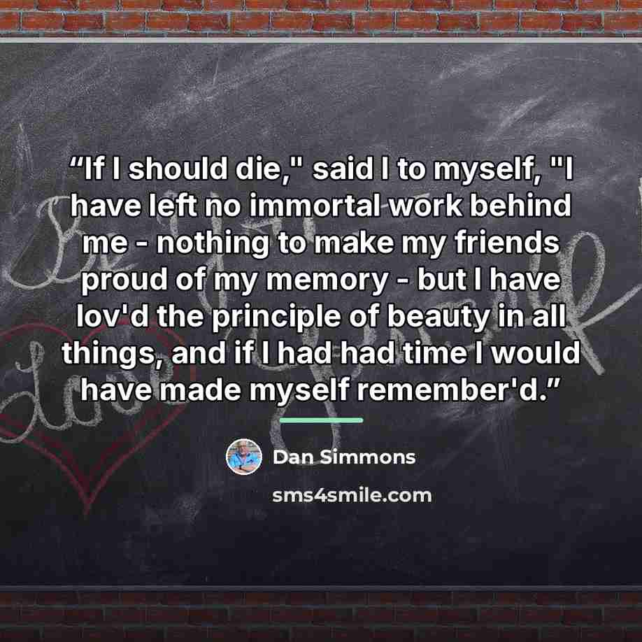 “If I should die," said I to myself, "I have left no immortal work behind me - nothing to make my friends proud of my memory - but I have lov'd the principle of beauty in all things, and if I had had time I would have made myself remember'd.” quote by Dan Simmons