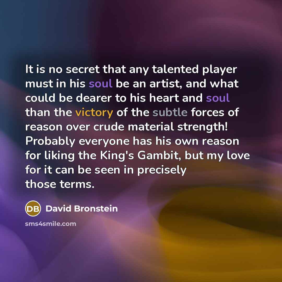 “It is no secret that any talented player must in his soul be an artist, and what could be dearer to his heart and soul than the victory of the subtle forces of reason over crude material strength! Probably everyone has his own reason for liking the King's Gambit, but my love for it can be seen in…” quote by David Bronstein