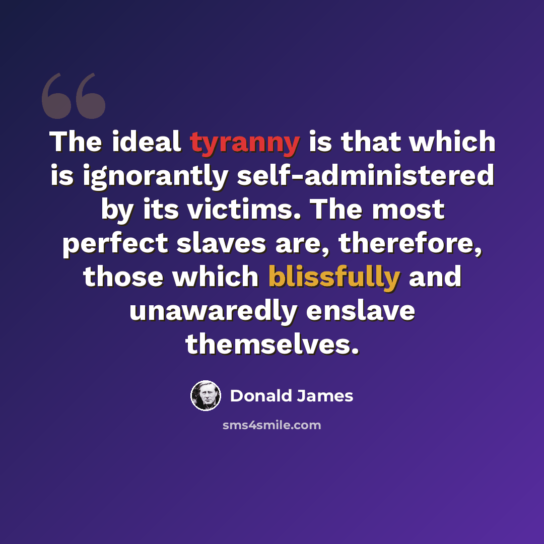 “The ideal tyranny is that which is ignorantly self-administered by its victims. The most perfect slaves are, therefore, those which blissfully and unawaredly enslave themselves.” quote by Donald James