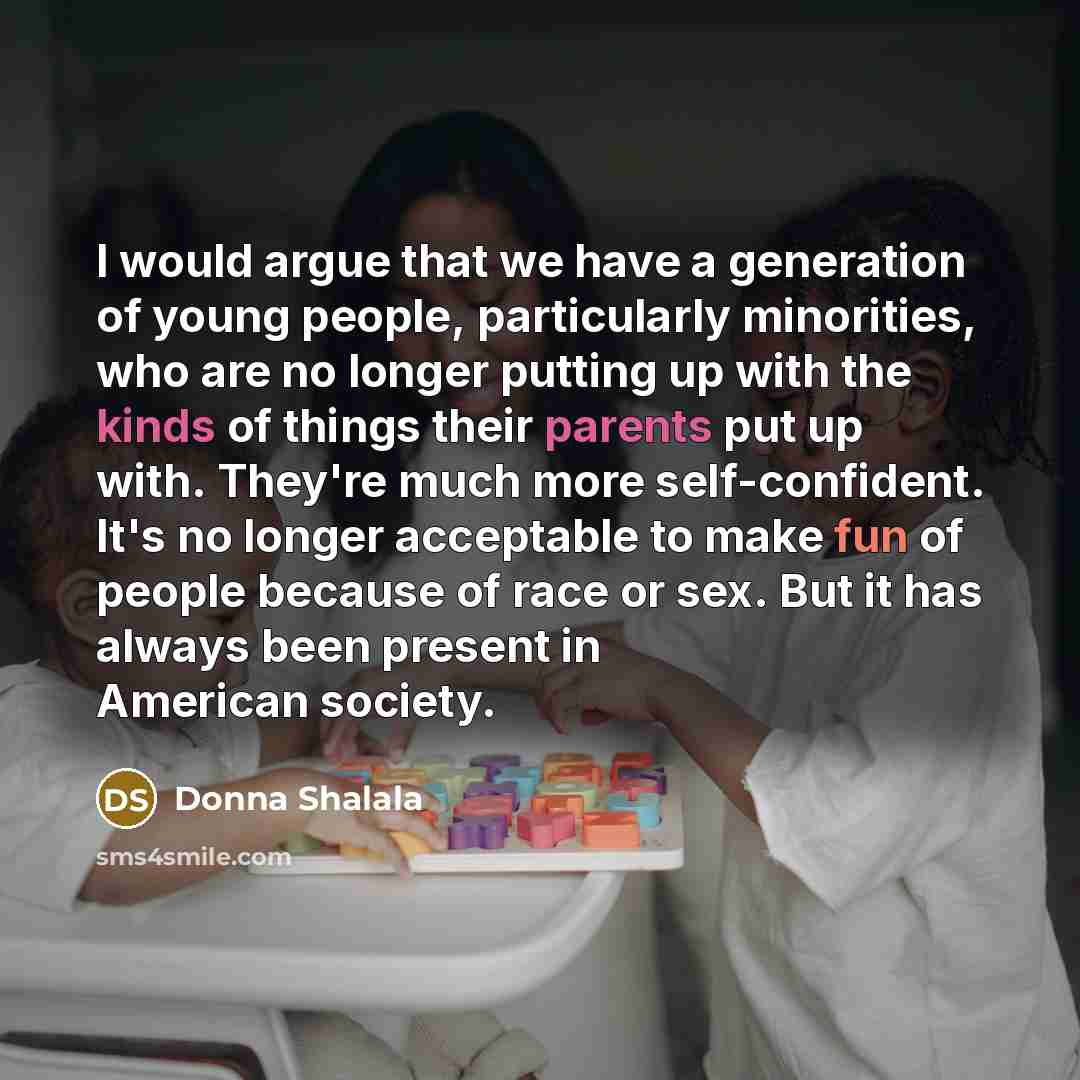 “I would argue that we have a generation of young people, particularly minorities, who are no longer putting up with the kinds of things their parents put up with. They're much more self-confident. It's no longer acceptable to make fun of people because of race or sex. But it has always been…” quote by Donna Shalala