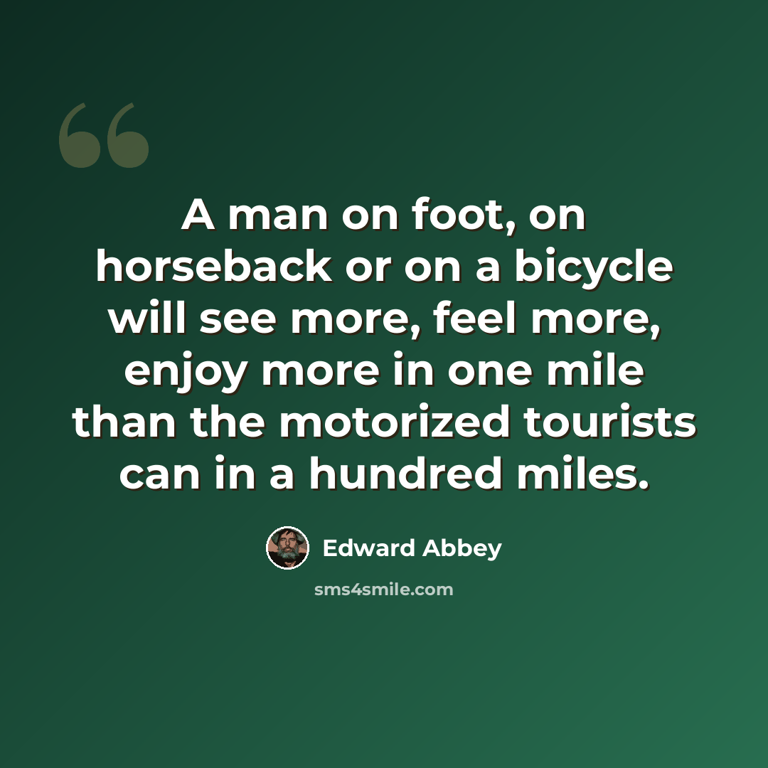 “A man on foot, on horseback or on a bicycle will see more, feel more, enjoy more in one mile than the motorized tourists can in a hundred miles.” quote by Edward Abbey