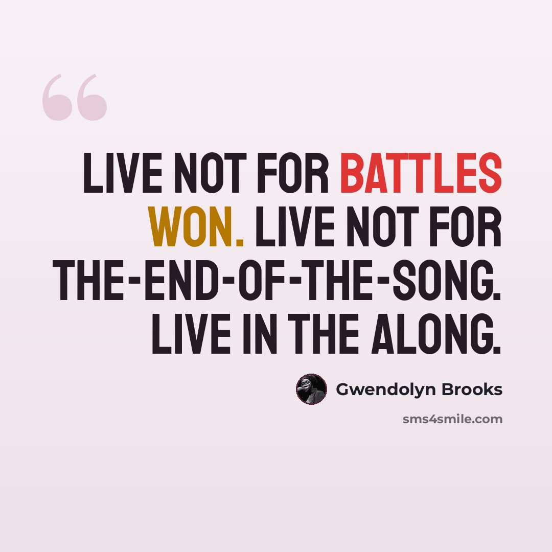 “Live not for Battles Won. Live not for The-End-of-the-Song. Live in the along.” quote by Gwendolyn Brooks
